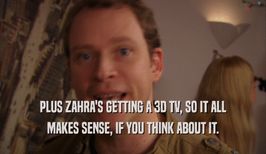PLUS ZAHRA'S GETTING A 3D TV, SO IT ALL MAKES SENSE, IF YOU THINK ABOUT IT. 