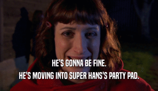 HE'S GONNA BE FINE. HE'S MOVING INTO SUPER HANS'S PARTY PAD. 