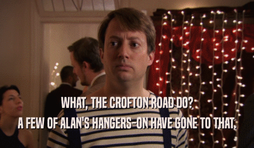 WHAT, THE CROFTON ROAD DO? A FEW OF ALAN'S HANGERS-ON HAVE GONE TO THAT. 