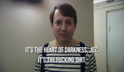 IT'S THE HEART OF DARKNESS, JEZ. IT'S THE FUCKING DIRT. 