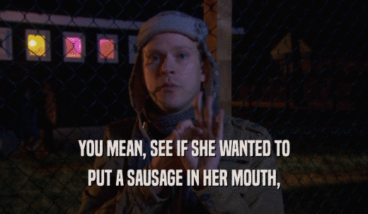 YOU MEAN, SEE IF SHE WANTED TO PUT A SAUSAGE IN HER MOUTH, 