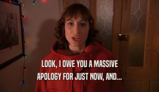 LOOK, I OWE YOU A MASSIVE APOLOGY FOR JUST NOW, AND... 