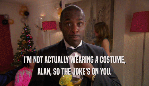 I'M NOT ACTUALLY WEARING A COSTUME, ALAN, SO THE JOKE'S ON YOU. 