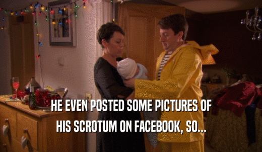 HE EVEN POSTED SOME PICTURES OF HIS SCROTUM ON FACEBOOK, SO... 