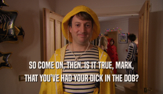 SO COME ON, THEN. IS IT TRUE, MARK, THAT YOU'VE HAD YOUR DICK IN THE DOB? 