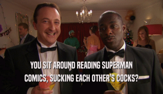 YOU SIT AROUND READING SUPERMAN COMICS, SUCKING EACH OTHER'S COCKS? 