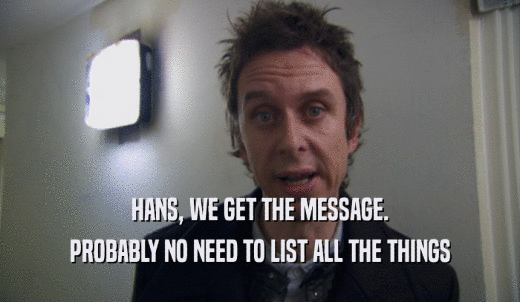 HANS, WE GET THE MESSAGE. PROBABLY NO NEED TO LIST ALL THE THINGS 
