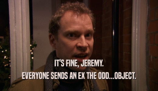 IT'S FINE, JEREMY. EVERYONE SENDS AN EX THE ODD...OBJECT. 
