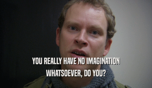 YOU REALLY HAVE NO IMAGINATION WHATSOEVER, DO YOU? 