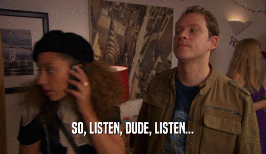 SO, LISTEN, DUDE, LISTEN...  