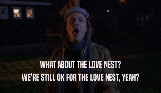 WHAT ABOUT THE LOVE NEST? WE'RE STILL OK FOR THE LOVE NEST, YEAH? 