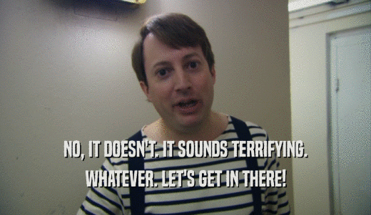 NO, IT DOESN'T. IT SOUNDS TERRIFYING. WHATEVER. LET'S GET IN THERE! 