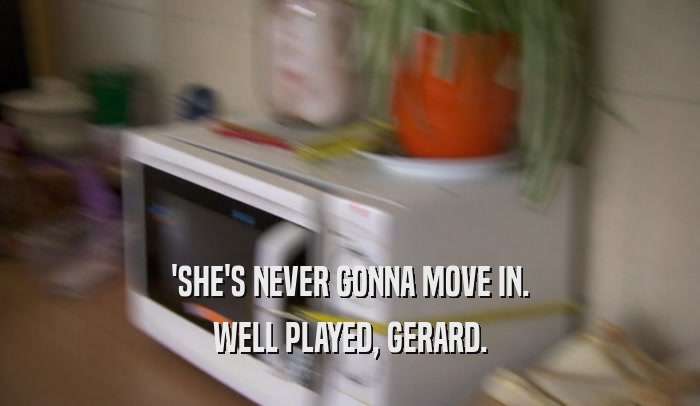 'SHE'S NEVER GONNA MOVE IN.
 WELL PLAYED, GERARD.
 