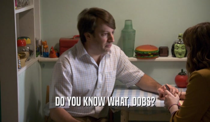 DO YOU KNOW WHAT, DOBS?  