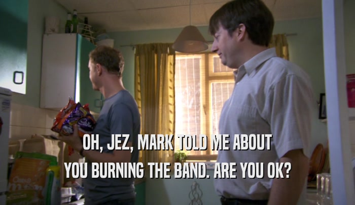 OH, JEZ, MARK TOLD ME ABOUT YOU BURNING THE BAND. ARE YOU OK? 