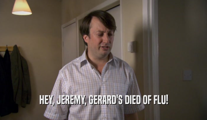 HEY, JEREMY, GERARD'S DIED OF FLU!  