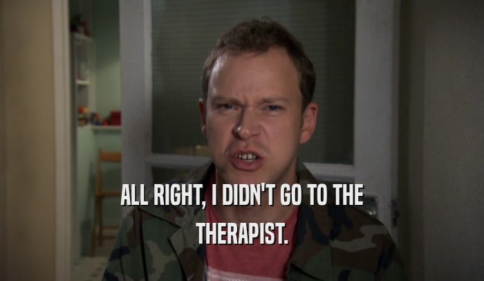 ALL RIGHT, I DIDN'T GO TO THE THERAPIST. 