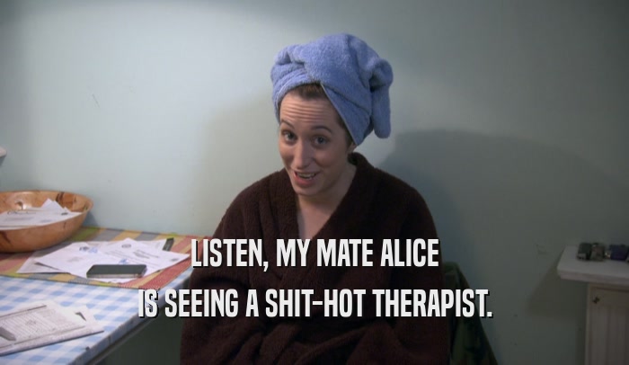 LISTEN, MY MATE ALICE IS SEEING A SHIT-HOT THERAPIST. 