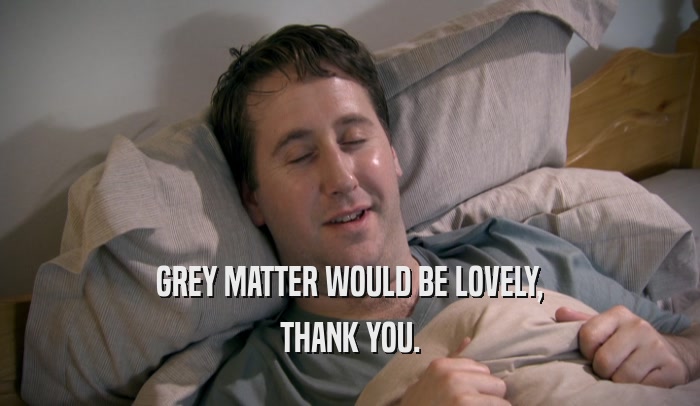 GREY MATTER WOULD BE LOVELY, THANK YOU. 