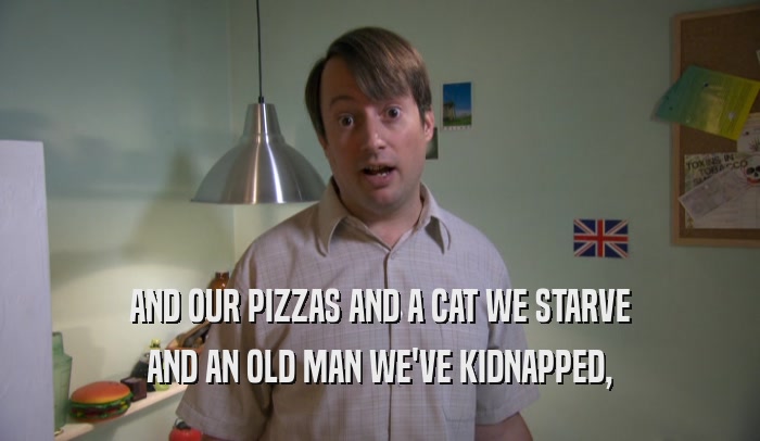 AND OUR PIZZAS AND A CAT WE STARVE AND AN OLD MAN WE'VE KIDNAPPED, 