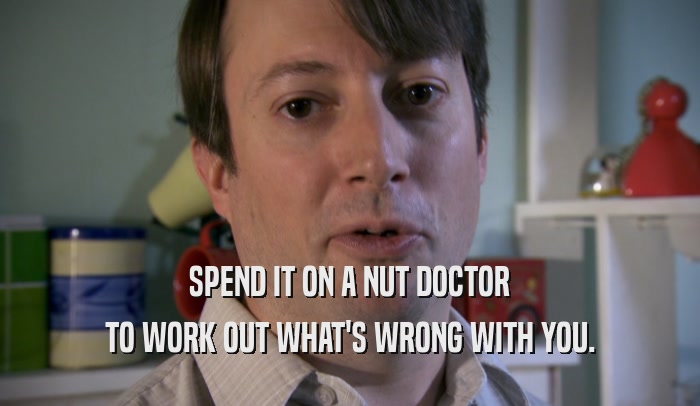 SPEND IT ON A NUT DOCTOR TO WORK OUT WHAT'S WRONG WITH YOU. 