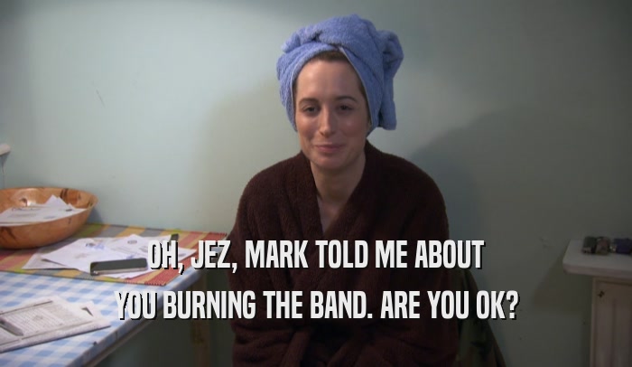 OH, JEZ, MARK TOLD ME ABOUT YOU BURNING THE BAND. ARE YOU OK? 