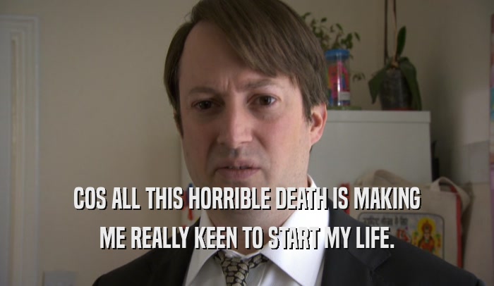 COS ALL THIS HORRIBLE DEATH IS MAKING ME REALLY KEEN TO START MY LIFE. 