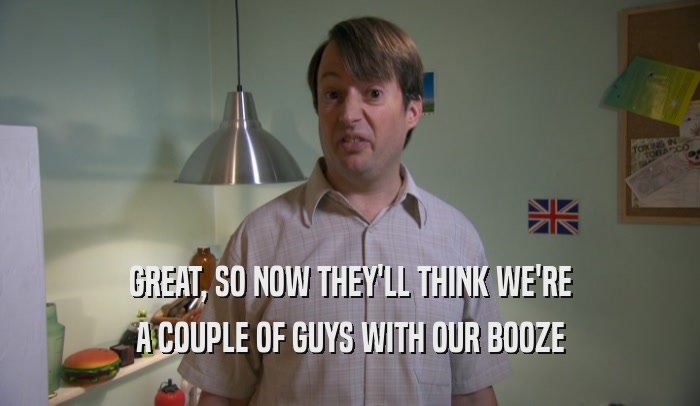 GREAT, SO NOW THEY'LL THINK WE'RE A COUPLE OF GUYS WITH OUR BOOZE 