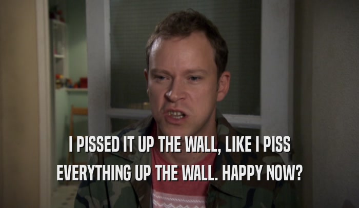 I PISSED IT UP THE WALL, LIKE I PISS EVERYTHING UP THE WALL. HAPPY NOW? 