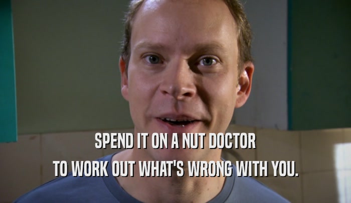 SPEND IT ON A NUT DOCTOR TO WORK OUT WHAT'S WRONG WITH YOU. 