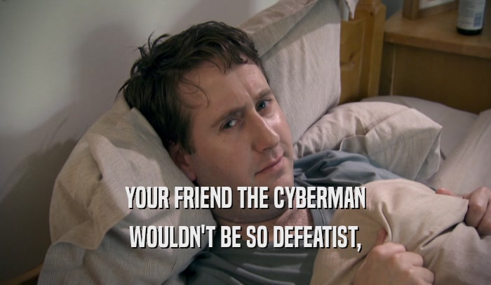 YOUR FRIEND THE CYBERMAN WOULDN'T BE SO DEFEATIST, 