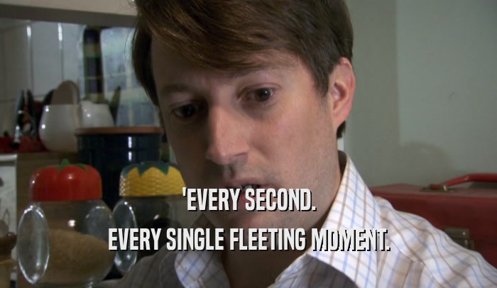 'EVERY SECOND. EVERY SINGLE FLEETING MOMENT. 