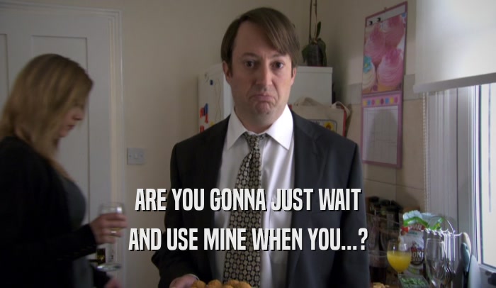 ARE YOU GONNA JUST WAIT AND USE MINE WHEN YOU...? 