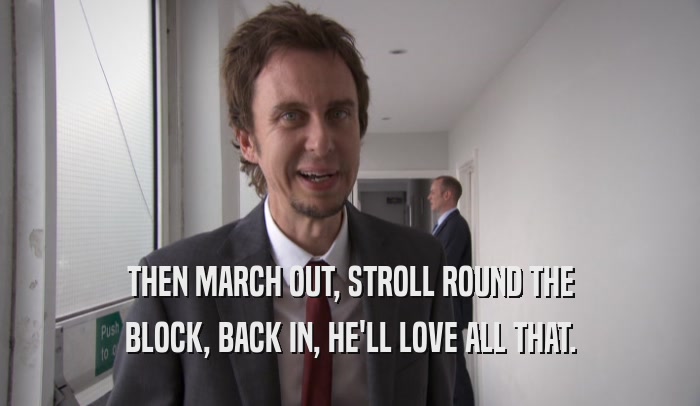 THEN MARCH OUT, STROLL ROUND THE BLOCK, BACK IN, HE'LL LOVE ALL THAT. 