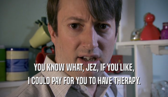 YOU KNOW WHAT, JEZ, IF YOU LIKE, I COULD PAY FOR YOU TO HAVE THERAPY. 
