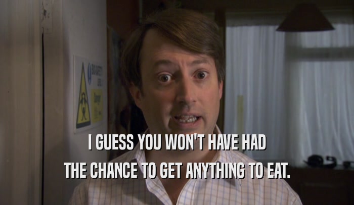 I GUESS YOU WON'T HAVE HAD THE CHANCE TO GET ANYTHING TO EAT. 
