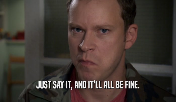 JUST SAY IT, AND IT'LL ALL BE FINE.  