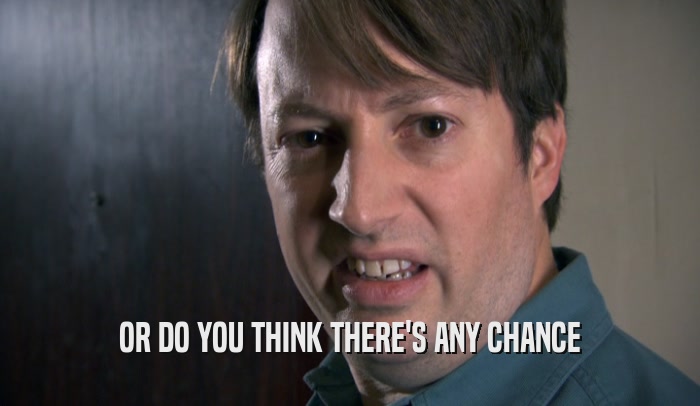 OR DO YOU THINK THERE'S ANY CHANCE  