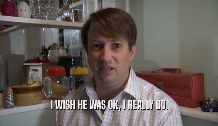 I WISH HE WAS OK, I REALLY DO.  