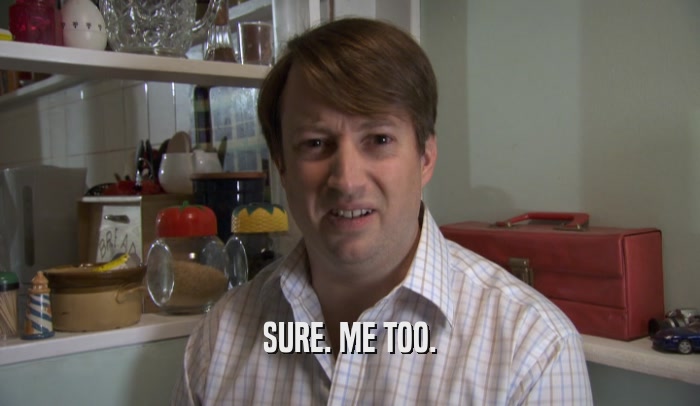 SURE. ME TOO.  