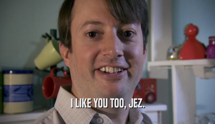 I LIKE YOU TOO, JEZ.  