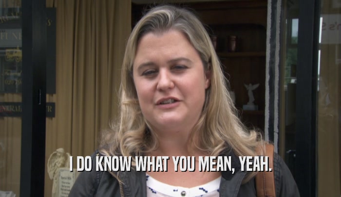 I DO KNOW WHAT YOU MEAN, YEAH.  