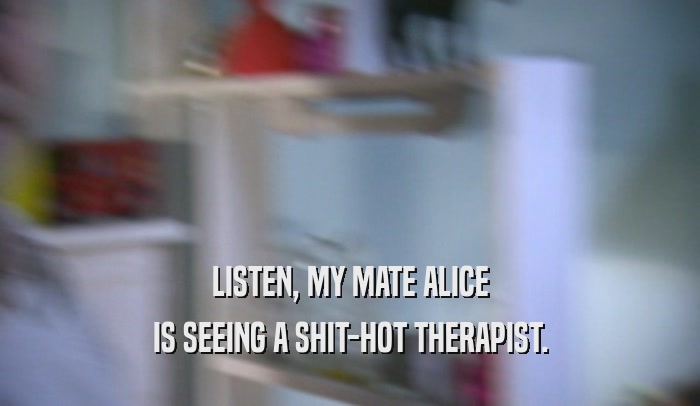 LISTEN, MY MATE ALICE IS SEEING A SHIT-HOT THERAPIST. 