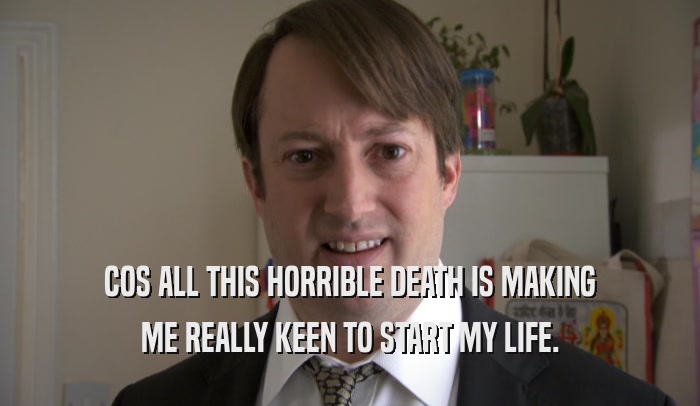 COS ALL THIS HORRIBLE DEATH IS MAKING ME REALLY KEEN TO START MY LIFE. 
