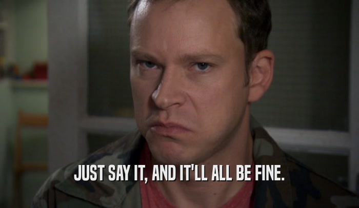 JUST SAY IT, AND IT'LL ALL BE FINE.  