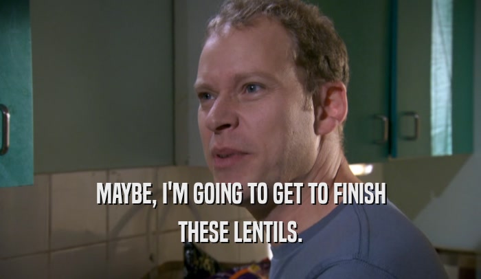 MAYBE, I'M GOING TO GET TO FINISH THESE LENTILS. 