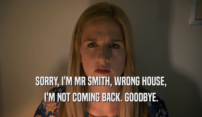 SORRY, I'M MR SMITH, WRONG HOUSE, I'M NOT COMING BACK. GOODBYE. 