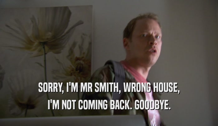 SORRY, I'M MR SMITH, WRONG HOUSE, I'M NOT COMING BACK. GOODBYE. 