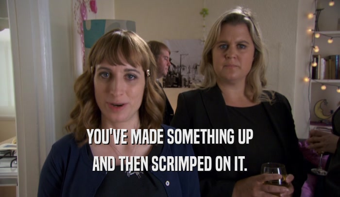 YOU'VE MADE SOMETHING UP AND THEN SCRIMPED ON IT. 