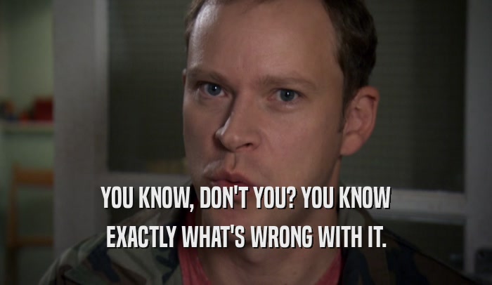 YOU KNOW, DON'T YOU? YOU KNOW EXACTLY WHAT'S WRONG WITH IT. 